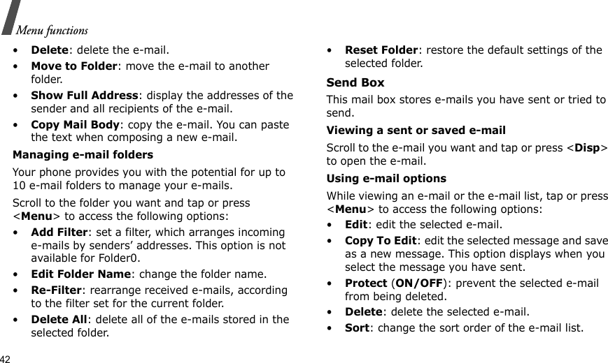 42Menu functions•Delete: delete the e-mail.•Move to Folder: move the e-mail to another folder.•Show Full Address: display the addresses of the sender and all recipients of the e-mail.•Copy Mail Body: copy the e-mail. You can paste the text when composing a new e-mail.Managing e-mail foldersYour phone provides you with the potential for up to 10 e-mail folders to manage your e-mails. Scroll to the folder you want and tap or press &lt;Menu&gt; to access the following options:•Add Filter: set a filter, which arranges incoming e-mails by senders’ addresses. This option is not available for Folder0.•Edit Folder Name: change the folder name.•Re-Filter: rearrange received e-mails, according to the filter set for the current folder.•Delete All: delete all of the e-mails stored in the selected folder.•Reset Folder: restore the default settings of the selected folder.Send BoxThis mail box stores e-mails you have sent or tried to send.Viewing a sent or saved e-mailScroll to the e-mail you want and tap or press &lt;Disp&gt; to open the e-mail. Using e-mail optionsWhile viewing an e-mail or the e-mail list, tap or press &lt;Menu&gt; to access the following options:•Edit: edit the selected e-mail.•Copy To Edit: edit the selected message and save as a new message. This option displays when you select the message you have sent.•Protect (ON/OFF): prevent the selected e-mail from being deleted.•Delete: delete the selected e-mail.•Sort: change the sort order of the e-mail list.