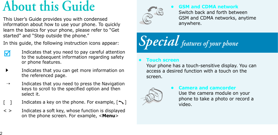 2About this GuideThis User’s Guide provides you with condensed information about how to use your phone. To quickly learn the basics for your phone, please refer to “Get started” and “Step outside the phone.”In this guide, the following instruction icons appear:Indicates that you need to pay careful attention to the subsequent information regarding safety or phone features.Indicates that you can get more information on the referenced page.  →Indicates that you need to press the Navigation keys to scroll to the specified option and then select it.[   ]Indicates a key on the phone. For example, []&lt; &gt;Indicates a soft key, whose function is displayed on the phone screen. For example, &lt;Menu&gt;•GSM and CDMA networkSwitch back and forth between GSM and CDMA networks, anytime anywhere.Special features of your phone• Touch screenYour phone has a touch-sensitive display. You can access a desired function with a touch on the screen.• Camera and camcorderUse the camera module on your phone to take a photo or record a video.