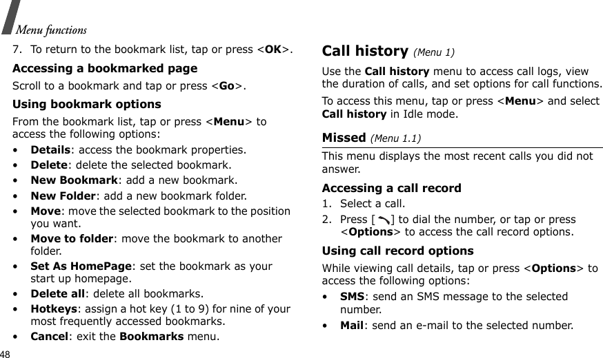 48Menu functions7. To return to the bookmark list, tap or press &lt;OK&gt;.Accessing a bookmarked pageScroll to a bookmark and tap or press &lt;Go&gt;.Using bookmark optionsFrom the bookmark list, tap or press &lt;Menu&gt; to access the following options:•Details: access the bookmark properties.•Delete: delete the selected bookmark.•New Bookmark: add a new bookmark.•New Folder: add a new bookmark folder.•Move: move the selected bookmark to the position you want.•Move to folder: move the bookmark to another folder.•Set As HomePage: set the bookmark as your start up homepage.•Delete all: delete all bookmarks.•Hotkeys: assign a hot key (1 to 9) for nine of your most frequently accessed bookmarks.•Cancel: exit the Bookmarks menu.Call history (Menu 1)Use the Call history menu to access call logs, view the duration of calls, and set options for call functions.To access this menu, tap or press &lt;Menu&gt; and select Call history in Idle mode.Missed (Menu 1.1)This menu displays the most recent calls you did not answer.Accessing a call record1. Select a call.2. Press [ ] to dial the number, or tap or press &lt;Options&gt; to access the call record options.Using call record optionsWhile viewing call details, tap or press &lt;Options&gt; to access the following options:•SMS: send an SMS message to the selected number.•Mail: send an e-mail to the selected number. 