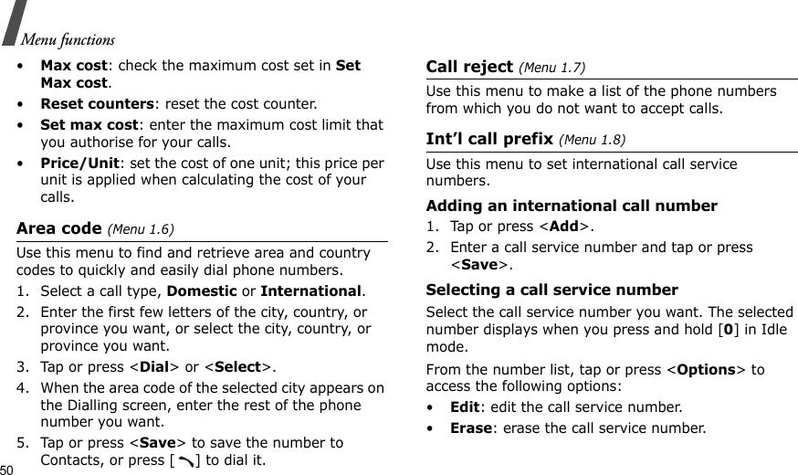 50Menu functions•Max cost: check the maximum cost set in Set Max cost. •Reset counters: reset the cost counter.•Set max cost: enter the maximum cost limit that you authorise for your calls.•Price/Unit: set the cost of one unit; this price per unit is applied when calculating the cost of your calls.Area code (Menu 1.6)Use this menu to find and retrieve area and country codes to quickly and easily dial phone numbers.1. Select a call type, Domestic or International.2. Enter the first few letters of the city, country, or province you want, or select the city, country, or province you want.3. Tap or press &lt;Dial&gt; or &lt;Select&gt;.4. When the area code of the selected city appears on the Dialling screen, enter the rest of the phone number you want.5. Tap or press &lt;Save&gt; to save the number to Contacts, or press [ ] to dial it. Call reject (Menu 1.7)Use this menu to make a list of the phone numbers from which you do not want to accept calls.Int’l call prefix (Menu 1.8)Use this menu to set international call service numbers. Adding an international call number1. Tap or press &lt;Add&gt;.2. Enter a call service number and tap or press &lt;Save&gt;.Selecting a call service numberSelect the call service number you want. The selected number displays when you press and hold [0] in Idle mode.From the number list, tap or press &lt;Options&gt; to access the following options:•Edit: edit the call service number.•Erase: erase the call service number.