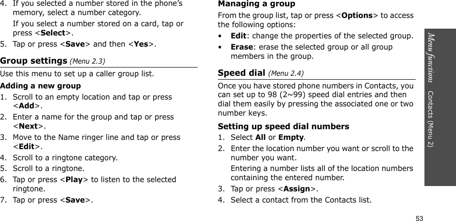 53Menu functions    Contacts (Menu 2)4. If you selected a number stored in the phone’s memory, select a number category.If you select a number stored on a card, tap or press &lt;Select&gt;. 5. Tap or press &lt;Save&gt; and then &lt;Yes&gt;.Group settings (Menu 2.3)Use this menu to set up a caller group list. Adding a new group1. Scroll to an empty location and tap or press &lt;Add&gt;.2. Enter a name for the group and tap or press &lt;Next&gt;.3. Move to the Name ringer line and tap or press &lt;Edit&gt;.4. Scroll to a ringtone category.5. Scroll to a ringtone.6. Tap or press &lt;Play&gt; to listen to the selected ringtone.7. Tap or press &lt;Save&gt;.Managing a groupFrom the group list, tap or press &lt;Options&gt; to access the following options:•Edit: change the properties of the selected group.•Erase: erase the selected group or all group members in the group.Speed dial (Menu 2.4)Once you have stored phone numbers in Contacts, you can set up to 98 (2~99) speed dial entries and then dial them easily by pressing the associated one or two number keys.Setting up speed dial numbers1. Select All or Empty.2. Enter the location number you want or scroll to the number you want.Entering a number lists all of the location numbers containing the entered number.3. Tap or press &lt;Assign&gt;.4. Select a contact from the Contacts list.