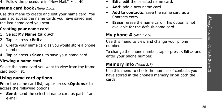 55Menu functions    Contacts (Menu 2)4. Follow the procedure in “New Mail.”p. 40Name card book (Menu 2.5.2)Use this menu to create and edit your name card. You can also access the name cards you have saved and the last name card you sent. Creating your name card1. Select My Name Card.vcf.2. Tap or press &lt;Edit&gt;.3. Create your name card as you would store a phone number.4. Tap or press &lt;Save&gt; to save your name card.Viewing a name cardSelect the name card you want to view from the Name card book list.Using name card optionsFrom the name card list, tap or press &lt;Options&gt; to access the following options:•Send: send the selected name card as part of an e-mail.•Edit: edit the selected name card.•Add: add a new name card.•Add to contacts: save the name card as a Contacts entry.•Erase: erase the name card. This option is not available for the default name card.My phone # (Menu 2.6)Use this menu to view and change your phone number.To change the phone number, tap or press &lt;Edit&gt; and enter your phone number.Memory info (Menu 2.7)Use this menu to check the number of contacts you have stored in the phone’s memory or on both the cards.