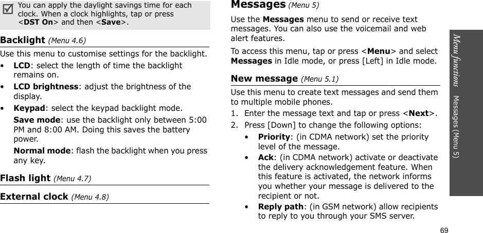 69Menu functions    Messages (Menu 5)Backlight (Menu 4.6)Use this menu to customise settings for the backlight.•LCD: select the length of time the backlight remains on.•LCD brightness: adjust the brightness of the display.•Keypad: select the keypad backlight mode.Save mode: use the backlight only between 5:00 PM and 8:00 AM. Doing this saves the battery power.Normal mode: flash the backlight when you press any key.Flash light (Menu 4.7)External clock (Menu 4.8)Messages (Menu 5)Use the Messages menu to send or receive text messages. You can also use the voicemail and web alert features. To access this menu, tap or press &lt;Menu&gt; and select Messages in Idle mode, or press [Left] in Idle mode.New message (Menu 5.1)Use this menu to create text messages and send them to multiple mobile phones.1. Enter the message text and tap or press &lt;Next&gt;. 2. Press [Down] to change the following options:•Priority: (in CDMA network) set the priority level of the message.•Ack: (in CDMA network) activate or deactivate the delivery acknowledgement feature. When this feature is activated, the network informs you whether your message is delivered to the recipient or not. •Reply path: (in GSM network) allow recipients to reply to you through your SMS server.You can apply the daylight savings time for each clock. When a clock highlights, tap or press &lt;DST On&gt; and then &lt;Save&gt;.