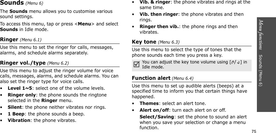 75Menu functions    Sounds (Menu 6)Sounds (Menu 6)The Sounds menu allows you to customise various sound settings. To access this menu, tap or press &lt;Menu&gt; and select Sounds in Idle mode.Ringer (Menu 6.1)Use this menu to set the ringer for calls, messages, alarms, and schedule alarms separately.Ringer vol./type (Menu 6.2)Use this menu to adjust the ringer volume for voice calls, messages, alarms, and schedule alarms. You can also set the ringer type for voice calls.•Level 1~5: select one of the volume levels.•Ringer only: the phone sounds the ringtone selected in the Ringer menu.•Silent: the phone neither vibrates nor rings.•1 Beep: the phone sounds a beep.•Vibration: the phone vibrates.•Vib. &amp; ringer: the phone vibrates and rings at the same time.•Vib. then ringer: the phone vibrates and then rings.•Ringer then vib.: the phone rings and then vibrates.Key tone (Menu 6.3)Use this menu to select the type of tones that the phone sounds each time you press a key. Function alert (Menu 6.4)Use this menu to set up audible alerts (beeps) at a specified time to inform you that certain things have happened.•Themes: select an alert tone.•Alert on/off: turn each alert on or off.Select/Saving: set the phone to sound an alert when you save your selection or change a menu function.You can adjust the key tone volume using [/] in Idle mode.