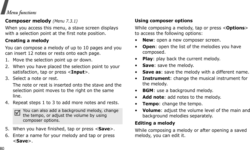 80Menu functionsComposer melody (Menu 7.3.1)When you access this menu, a stave screen displays with a selection point at the first note position.Creating a melodyYou can compose a melody of up to 10 pages and you can insert 12 notes or rests onto each page. 1. Move the selection point up or down.2. When you have placed the selection point to your satisfaction, tap or press &lt;Input&gt;.3. Select a note or rest.The note or rest is inserted onto the stave and the selection point moves to the right on the same line.4. Repeat steps 1 to 3 to add more notes and rests.5. When you have finished, tap or press &lt;Save&gt;.6. Enter a name for your melody and tap or press &lt;Save&gt;.Using composer optionsWhile composing a melody, tap or press &lt;Options&gt; to access the following options:•New: open a new composer screen.•Open: open the list of the melodies you have composed.•Play: play back the current melody.•Save: save the melody.•Save as: save the melody with a different name.•Instrument: change the musical instrument for the melody.•BGM: use a background melody.•Add note: add notes to the melody.•Tempo: change the tempo.•Volume: adjust the volume level of the main and background melodies separately.Editing a melodyWhile composing a melody or after opening a saved melody, you can edit it.You can also add a background melody, change the tempo, or adjust the volume by using composer options.