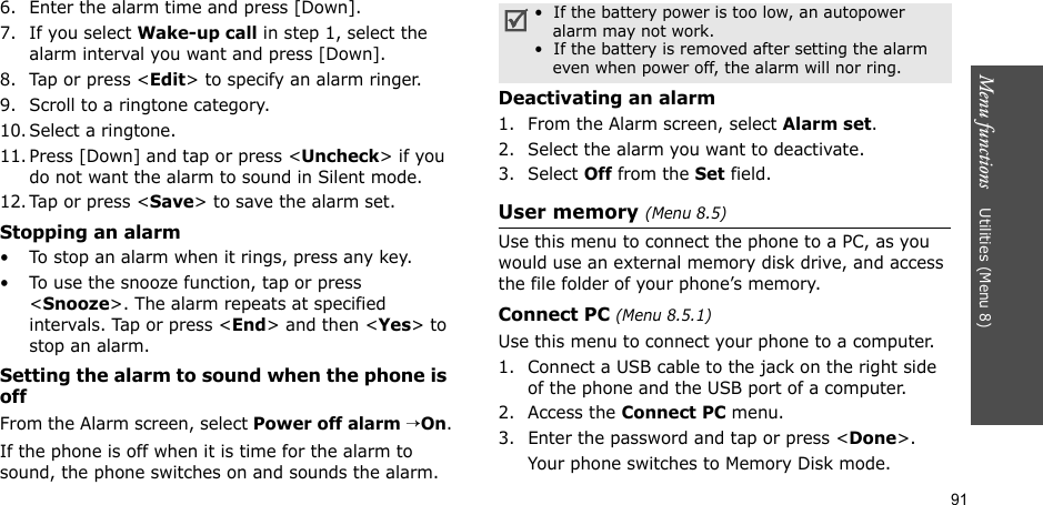 91Menu functions    Utilities (Menu 8)6. Enter the alarm time and press [Down].7. If you select Wake-up call in step 1, select the alarm interval you want and press [Down].8. Tap or press &lt;Edit&gt; to specify an alarm ringer.9. Scroll to a ringtone category.10. Select a ringtone.11. Press [Down] and tap or press &lt;Uncheck&gt; if you do not want the alarm to sound in Silent mode.12. Tap or press &lt;Save&gt; to save the alarm set.Stopping an alarm• To stop an alarm when it rings, press any key.• To use the snooze function, tap or press &lt;Snooze&gt;. The alarm repeats at specified intervals. Tap or press &lt;End&gt; and then &lt;Yes&gt; to stop an alarm.Setting the alarm to sound when the phone is offFrom the Alarm screen, select Power off alarm →On.If the phone is off when it is time for the alarm to sound, the phone switches on and sounds the alarm.Deactivating an alarm1. From the Alarm screen, select Alarm set.2. Select the alarm you want to deactivate.3. Select Off from the Set field.User memory (Menu 8.5)Use this menu to connect the phone to a PC, as you would use an external memory disk drive, and access the file folder of your phone’s memory.Connect PC (Menu 8.5.1)Use this menu to connect your phone to a computer.1. Connect a USB cable to the jack on the right side of the phone and the USB port of a computer.2. Access the Connect PC menu.3. Enter the password and tap or press &lt;Done&gt;.Your phone switches to Memory Disk mode.•  If the battery power is too low, an autopower alarm may not work.•  If the battery is removed after setting the alarm even when power off, the alarm will nor ring.