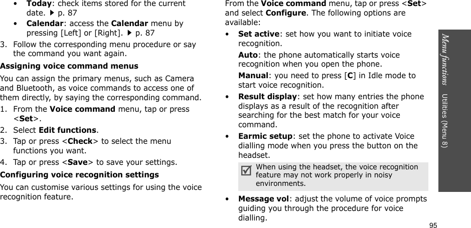 95Menu functions    Utilities (Menu 8)•Today: check items stored for the current date.p. 87•Calendar: access the Calendar menu by pressing [Left] or [Right].p. 873. Follow the corresponding menu procedure or say the command you want again.Assigning voice command menusYou can assign the primary menus, such as Camera and Bluetooth, as voice commands to access one of them directly, by saying the corresponding command. 1. From the Voice command menu, tap or press &lt;Set&gt;.2. Select Edit functions.3. Tap or press &lt;Check&gt; to select the menu functions you want.4. Tap or press &lt;Save&gt; to save your settings.Configuring voice recognition settingsYou can customise various settings for using the voice recognition feature.From the Voice command menu, tap or press &lt;Set&gt; and select Configure. The following options are available:•Set active: set how you want to initiate voice recognition.Auto: the phone automatically starts voice recognition when you open the phone.Manual: you need to press [C] in Idle mode to start voice recognition.•Result display: set how many entries the phone displays as a result of the recognition after searching for the best match for your voice command.•Earmic setup: set the phone to activate Voice dialling mode when you press the button on the headset.•Message vol: adjust the volume of voice prompts guiding you through the procedure for voice dialling.When using the headset, the voice recognition feature may not work properly in noisy environments.