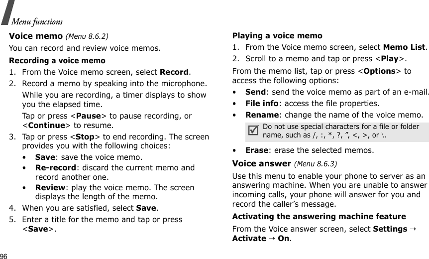 96Menu functionsVoice memo (Menu 8.6.2)You can record and review voice memos.Recording a voice memo1. From the Voice memo screen, select Record.2. Record a memo by speaking into the microphone.While you are recording, a timer displays to show you the elapsed time. Tap or press &lt;Pause&gt; to pause recording, or &lt;Continue&gt; to resume.3. Tap or press &lt;Stop&gt; to end recording. The screen provides you with the following choices: •Save: save the voice memo.•Re-record: discard the current memo and record another one.•Review: play the voice memo. The screen displays the length of the memo.4. When you are satisfied, select Save.5. Enter a title for the memo and tap or press &lt;Save&gt;. Playing a voice memo 1. From the Voice memo screen, select Memo List.2. Scroll to a memo and tap or press &lt;Play&gt;.From the memo list, tap or press &lt;Options&gt; to access the following options:•Send: send the voice memo as part of an e-mail.•File info: access the file properties.•Rename: change the name of the voice memo.•Erase: erase the selected memos.Voice answer (Menu 8.6.3)Use this menu to enable your phone to server as an answering machine. When you are unable to answer incoming calls, your phone will answer for you and record the caller’s message.Activating the answering machine featureFrom the Voice answer screen, select Settings → Activate → On.Do not use special characters for a file or folder name, such as /, :, *, ?, ”, &lt;, &gt;, or \.