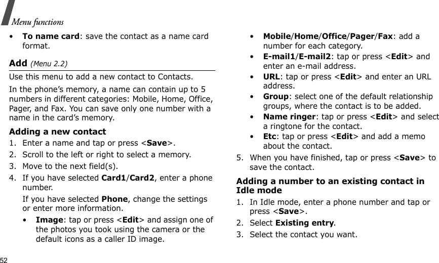 52Menu functions•To name card: save the contact as a name card format.Add (Menu 2.2)Use this menu to add a new contact to Contacts.In the phone’s memory, a name can contain up to 5 numbers in different categories: Mobile, Home, Office, Pager, and Fax. You can save only one number with a name in the card’s memory.Adding a new contact1. Enter a name and tap or press &lt;Save&gt;.2. Scroll to the left or right to select a memory.3. Move to the next field(s).4. If you have selected Card1/Card2, enter a phone number.If you have selected Phone, change the settings or enter more information.•Image: tap or press &lt;Edit&gt; and assign one of the photos you took using the camera or the default icons as a caller ID image.•Mobile/Home/Office/Pager/Fax: add a number for each category.•E-mail1/E-mail2: tap or press &lt;Edit&gt; and enter an e-mail address.•URL: tap or press &lt;Edit&gt; and enter an URL address.•Group: select one of the default relationship groups, where the contact is to be added.•Name ringer: tap or press &lt;Edit&gt; and select a ringtone for the contact.•Etc: tap or press &lt;Edit&gt; and add a memo about the contact.5. When you have finished, tap or press &lt;Save&gt; to save the contact. Adding a number to an existing contact in Idle mode1. In Idle mode, enter a phone number and tap or press &lt;Save&gt;.2. Select Existing entry.3. Select the contact you want.