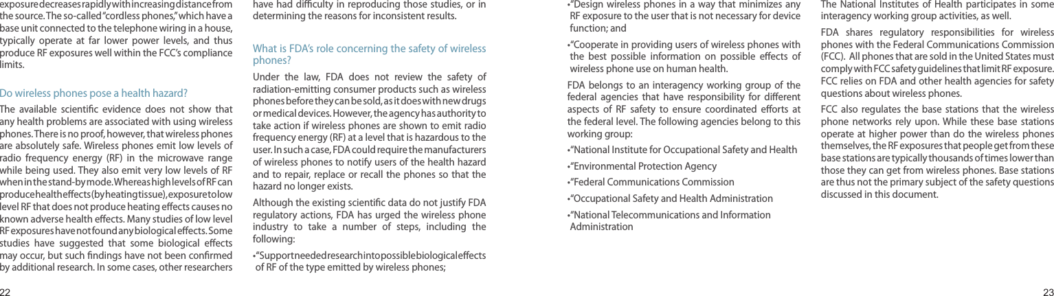 2223exposure decreases rapidly with increasing distance from the source. The so-called “cordless phones,” which have a base unit connected to the telephone wiring in a house, typically  operate  at  far  lower  power  levels,  and  thus produce RF exposures well within the FCC’s compliance limits.Do wireless phones pose a health hazard?The  available  scientiﬁc  evidence  does  not  show  that any health problems are associated with using wireless phones. There is no proof, however, that wireless phones are absolutely safe. Wireless phones emit low levels of radio  frequency  energy  (RF)  in  the  microwave  range while being used. They also emit very low levels of RF when in the stand-by mode. Whereas high levels of RF can produce health eﬀects (by heating tissue), exposure to low level RF that does not produce heating eﬀects causes no known adverse health eﬀects. Many studies of low level RF exposures have not found any biological eﬀects. Some studies  have  suggested  that  some  biological  eﬀects may occur, but such ﬁndings have not been conﬁrmed by additional research. In some cases, other researchers have had diﬃculty  in reproducing those  studies, or in determining the reasons for inconsistent results.What is FDA’s role concerning the safety of wireless phones?Under  the  law,  FDA  does  not  review  the  safety  of radiation-emitting consumer products such as wireless phones before they can be sold, as it does with new drugs or medical devices. However, the agency has authority to take action if wireless phones are shown to emit radio frequency energy (RF) at a level that is hazardous to the user. In such a case, FDA could require the manufacturers of wireless phones to notify users of the health hazard and to repair, replace or  recall the phones so that  the hazard no longer exists.Although the existing scientiﬁc data do not justify FDA regulatory actions, FDA has  urged the  wireless phone industry  to  take  a  number  of  steps,  including  the following:• “Support needed research into possible biological eﬀects of RF of the type emitted by wireless phones;Health and safety information• “Design wireless phones  in a  way that minimizes  any RF exposure to the user that is not necessary for device function; and• “Cooperate in providing users of wireless phones with the  best  possible  information  on  possible  eﬀects  of wireless phone use on human health.FDA belongs  to  an  interagency  working  group  of  the federal  agencies  that  have  responsibility  for  diﬀerent aspects  of  RF  safety  to  ensure  coordinated  eﬀorts  at the federal level. The following agencies belong to this working group:• “National Institute for Occupational Safety and Health• “Environmental Protection Agency• “Federal Communications Commission •“Occupational Safety and Health Administration• “National Telecommunications and Information AdministrationThe National Institutes of  Health  participates  in  some interagency working group activities, as well.FDA  shares  regulatory  responsibilities  for  wireless phones with the Federal Communications Commission (FCC).  All phones that are sold in the United States must comply with FCC safety guidelines that limit RF exposure. FCC relies on FDA and other health agencies for safety questions about wireless phones.FCC also  regulates  the  base  stations  that  the  wireless phone  networks  rely  upon.  While  these  base  stations operate at higher power than  do the wireless phones themselves, the RF exposures that people get from these base stations are typically thousands of times lower than those they can get from wireless phones. Base stations are thus not the primary subject of the safety questions discussed in this document.