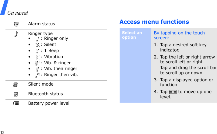Get started12Access menu functionsAlarm statusRinger type•: Ringer only• : Silent• : 1 Beep•: Vibration•: Vib. &amp; ringer• : Vib. then ringer• : Ringer then vib.Silent modeBluetooth statusBattery power levelSelect an optionBy tapping on the touch screen:1. Tap a desired soft key indicator.2. Tap the left or right arrow to scroll left or right.Tap and drag the scroll bar to scroll up or down.3. Tap a displayed option or function.4. Tap   to move up one level.