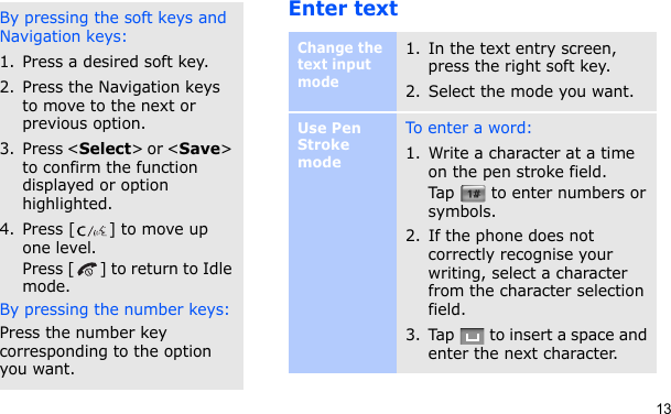 13Enter textBy pressing the soft keys and Navigation keys:1. Press a desired soft key.2. Press the Navigation keys to move to the next or previous option.3. Press &lt;Select&gt; or &lt;Save&gt; to confirm the function displayed or option highlighted.4. Press [ ] to move up one level.Press [ ] to return to Idle mode.By pressing the number keys:Press the number key corresponding to the option you want.Change the text input mode1. In the text entry screen, press the right soft key.2. Select the mode you want.Use Pen Stroke modeTo ent e r a  wo rd:1. Write a character at a time on the pen stroke field.Tap   to enter numbers or symbols.2. If the phone does not correctly recognise your writing, select a character from the character selection field.3. Tap   to insert a space and enter the next character.