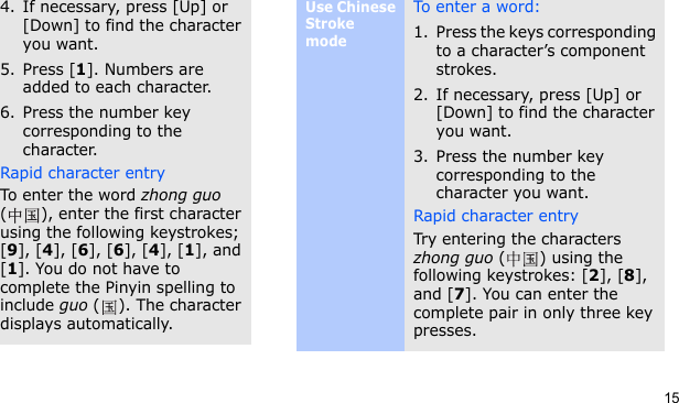 154. If necessary, press [Up] or [Down] to find the character you want.5. Press [1]. Numbers are added to each character.6. Press the number key corresponding to the character.Rapid character entryTo enter the word zhong guo ( ), enter the first character using the following keystrokes; [9], [4], [6], [6], [4], [1], and [1]. You do not have to complete the Pinyin spelling to include guo ( ). The character displays automatically.Use Chinese Stroke modeTo ent e r a  wo rd:1. Press the keys corresponding to a character’s component strokes.2. If necessary, press [Up] or [Down] to find the character you want.3. Press the number key corresponding to the character you want.Rapid character entryTry entering the characters zhong guo () using the following keystrokes: [2], [8], and [7]. You can enter the complete pair in only three key presses.