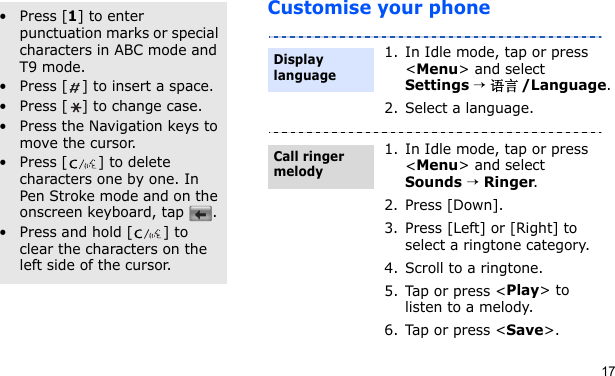 17Customise your phoneOther operations• Press [1] to enter punctuation marks or special characters in ABC mode and T9 mode.• Press [ ] to insert a space.• Press [ ] to change case.• Press the Navigation keys to move the cursor. • Press [ ] to delete characters one by one. In Pen Stroke mode and on the onscreen keyboard, tap  .• Press and hold [ ] to clear the characters on the left side of the cursor.1. In Idle mode, tap or press &lt;Menu&gt; and select Settings → 语言/Language.2. Select a language.1. In Idle mode, tap or press &lt;Menu&gt; and select Sounds → Ringer.2. Press [Down].3. Press [Left] or [Right] to select a ringtone category.4. Scroll to a ringtone.5. Tap or press &lt;Play&gt; to listen to a melody.6. Tap or press &lt;Save&gt;.Display languageCall ringer melody