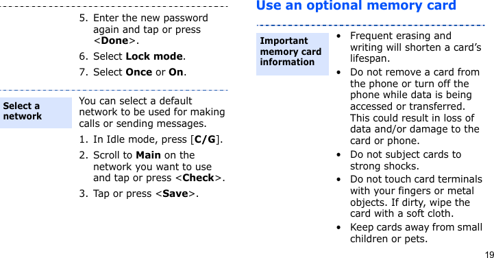 19Use an optional memory card5. Enter the new password again and tap or press &lt;Done&gt;.6. Select Lock mode.7. Select Once or On.You can select a default network to be used for making calls or sending messages.1. In Idle mode, press [C/G].2. Scroll to Main on the network you want to use and tap or press &lt;Check&gt;.3. Tap or press &lt;Save&gt;.Select a network• Frequent erasing and writing will shorten a card’s lifespan.• Do not remove a card from the phone or turn off the phone while data is being accessed or transferred. This could result in loss of data and/or damage to the card or phone.• Do not subject cards to strong shocks.• Do not touch card terminals with your fingers or metal objects. If dirty, wipe the card with a soft cloth.• Keep cards away from small children or pets.Important memory card information