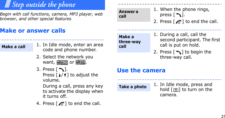 21Step outside the phoneBegin with call functions, camera, MP3 player, web browser, and other special featuresMake or answer callsUse the camera1. In Idle mode, enter an area code and phone number.2. Select the network you want,  or .3. Press [ ]. Press [ / ] to adjust the volume.During a call, press any key to activate the display when it turns off.4. Press [ ] to end the call.Make a call1. When the phone rings, press [ ].2. Press [ ] to end the call.1. During a call, call the second participant. The first call is put on hold.2. Press [ ] to begin the three-way call.1. In Idle mode, press and hold [ ] to turn on the camera.Answer a callMake a three-way callTake a photo