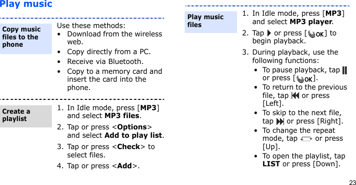23Play musicUse these methods:• Download from the wireless web.• Copy directly from a PC.• Receive via Bluetooth.• Copy to a memory card and insert the card into the phone.1. In Idle mode, press [MP3] and select MP3 files.2. Tap or press &lt;Options&gt; and select Add to play list.3. Tap or press &lt;Check&gt; to select files.4. Tap or press &lt;Add&gt;.Copy music files to the phoneCreate a playlist1. In Idle mode, press [MP3] and select MP3 player.2. Tap   or press [ ] to begin playback.3. During playback, use the following functions:• To pause playback, tap   or press [ ].• To return to the previous file, tap   or press [Left].• To skip to the next file, tap   or press [Right].• To change the repeat mode, tap   or press [Up].• To open the playlist, tap LIST or press [Down].Play music files