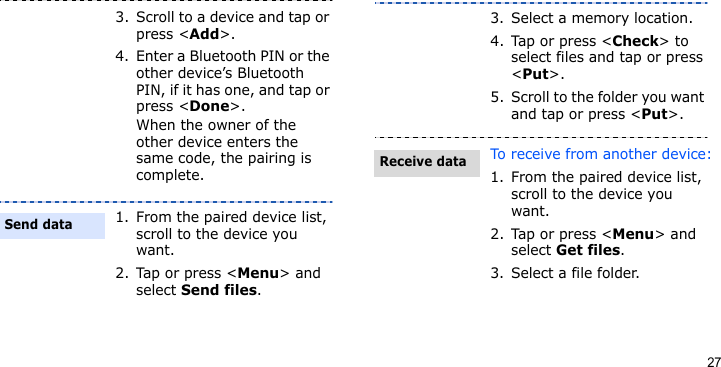 273. Scroll to a device and tap or press &lt;Add&gt;.4. Enter a Bluetooth PIN or the other device’s Bluetooth PIN, if it has one, and tap or press &lt;Done&gt;. When the owner of the other device enters the same code, the pairing is complete.1. From the paired device list, scroll to the device you want.2. Tap or press &lt;Menu&gt; and select Send files.Send data3. Select a memory location.4. Tap or press &lt;Check&gt; to select files and tap or press &lt;Put&gt;.5. Scroll to the folder you want and tap or press &lt;Put&gt;.To receive from another device:1. From the paired device list, scroll to the device you want.2. Tap or press &lt;Menu&gt; and select Get files.3. Select a file folder.Receive data