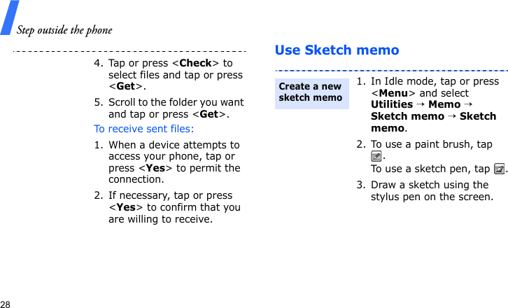 Step outside the phone28Use Sketch memo4. Tap or press &lt;Check&gt; to select files and tap or press &lt;Get&gt;.5. Scroll to the folder you want and tap or press &lt;Get&gt;.To receive sent files:1. When a device attempts to access your phone, tap or press &lt;Yes&gt; to permit the connection.2. If necessary, tap or press &lt;Yes&gt; to confirm that you are willing to receive.1. In Idle mode, tap or press &lt;Menu&gt; and select Utilities → Memo → Sketch memo → Sketch memo.2. To use a paint brush, tap .To use a sketch pen, tap  .3. Draw a sketch using the stylus pen on the screen.Create a new sketch memo