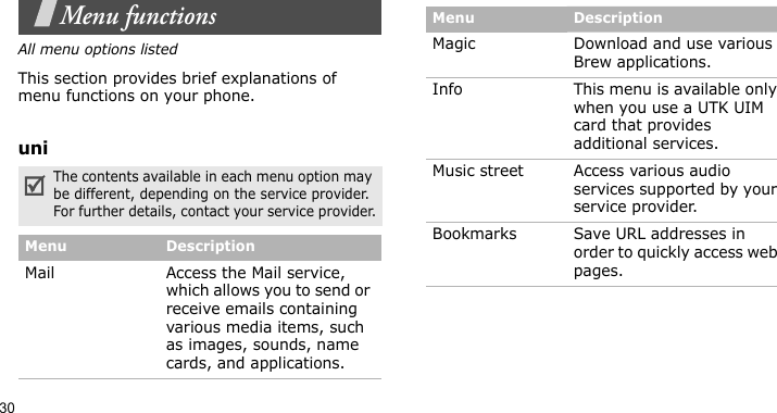 30Menu functionsAll menu options listedThis section provides brief explanations of menu functions on your phone.uniThe contents available in each menu option may be different, depending on the service provider. For further details, contact your service provider.Menu DescriptionMail Access the Mail service, which allows you to send or receive emails containing various media items, such as images, sounds, name cards, and applications.Magic Download and use various Brew applications.Info This menu is available only when you use a UTK UIM card that provides additional services.Music street Access various audio services supported by your service provider.Bookmarks Save URL addresses in order to quickly access web pages.Menu Description