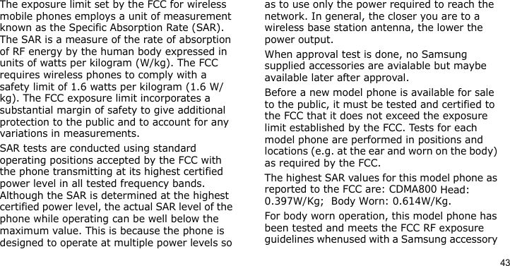 43The exposure limit set by the FCC for wireless mobile phones employs a unit of measurement known as the Specific Absorption Rate (SAR). The SAR is a measure of the rate of absorption of RF energy by the human body expressed in units of watts per kilogram (W/kg). The FCC requires wireless phones to comply with a safety limit of 1.6 watts per kilogram (1.6 W/kg). The FCC exposure limit incorporates a substantial margin of safety to give additional protection to the public and to account for any variations in measurements.SAR tests are conducted using standard operating positions accepted by the FCC with the phone transmitting at its highest certified power level in all tested frequency bands. Although the SAR is determined at the highest certified power level, the actual SAR level of the phone while operating can be well below the maximum value. This is because the phone is designed to operate at multiple power levels so as to use only the power required to reach the network. In general, the closer you are to a wireless base station antenna, the lower the power output.When approval test is done, no Samsung supplied accessories are avialable but maybe available later after approval.Before a new model phone is available for sale to the public, it must be tested and certified to the FCC that it does not exceed the exposure limit established by the FCC. Tests for each model phone are performed in positions and locations (e.g. at the ear and worn on the body) as required by the FCC.  The highest SAR values for this model phone as reported to the FCC are: CDMA800 Head:  0.397W/Kg;  Body Worn: 0.614W/Kg.For body worn operation, this model phone has been tested and meets the FCC RF exposure guidelines whenused with a Samsung accessory 