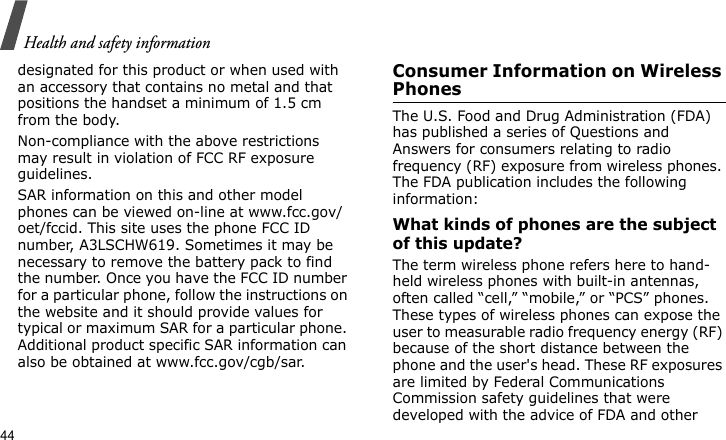 Health and safety information44designated for this product or when used with an accessory that contains no metal and that positions the handset a minimum of 1.5 cm from the body. Non-compliance with the above restrictions may result in violation of FCC RF exposure guidelines.SAR information on this and other model phones can be viewed on-line at www.fcc.gov/oet/fccid. This site uses the phone FCC ID number, A3LSCHW619. Sometimes it may be necessary to remove the battery pack to find the number. Once you have the FCC ID number for a particular phone, follow the instructions on the website and it should provide values for typical or maximum SAR for a particular phone. Additional product specific SAR information can also be obtained at www.fcc.gov/cgb/sar.Consumer Information on Wireless PhonesThe U.S. Food and Drug Administration (FDA) has published a series of Questions and Answers for consumers relating to radio frequency (RF) exposure from wireless phones. The FDA publication includes the following information:What kinds of phones are the subject of this update?The term wireless phone refers here to hand-held wireless phones with built-in antennas, often called “cell,” “mobile,” or “PCS” phones. These types of wireless phones can expose the user to measurable radio frequency energy (RF) because of the short distance between the phone and the user&apos;s head. These RF exposures are limited by Federal Communications Commission safety guidelines that were developed with the advice of FDA and other 