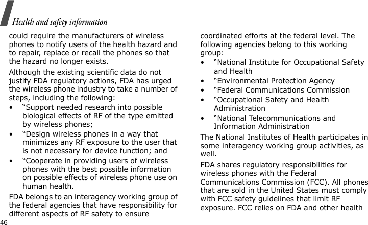 Health and safety information46could require the manufacturers of wireless phones to notify users of the health hazard and to repair, replace or recall the phones so that the hazard no longer exists.Although the existing scientific data do not justify FDA regulatory actions, FDA has urged the wireless phone industry to take a number of steps, including the following:• “Support needed research into possible biological effects of RF of the type emitted by wireless phones;• “Design wireless phones in a way that minimizes any RF exposure to the user that is not necessary for device function; and• “Cooperate in providing users of wireless phones with the best possible information on possible effects of wireless phone use on human health.FDA belongs to an interagency working group of the federal agencies that have responsibility for different aspects of RF safety to ensure coordinated efforts at the federal level. The following agencies belong to this working group:• “National Institute for Occupational Safety and Health• “Environmental Protection Agency• “Federal Communications Commission• “Occupational Safety and Health Administration• “National Telecommunications and Information AdministrationThe National Institutes of Health participates in some interagency working group activities, as well.FDA shares regulatory responsibilities for wireless phones with the Federal Communications Commission (FCC). All phones that are sold in the United States must comply with FCC safety guidelines that limit RF exposure. FCC relies on FDA and other health 