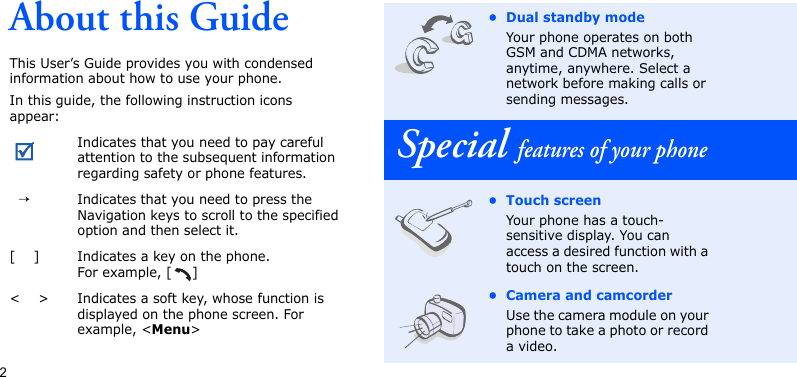 2About this GuideThis User’s Guide provides you with condensed information about how to use your phone.In this guide, the following instruction icons appear: Indicates that you need to pay careful attention to the subsequent information regarding safety or phone features.  →Indicates that you need to press the Navigation keys to scroll to the specified option and then select it.[    ] Indicates a key on the phone. For example, [ ]&lt;    &gt; Indicates a soft key, whose function is displayed on the phone screen. For example, &lt;Menu&gt;•Dual standby modeYour phone operates on both GSM and CDMA networks, anytime, anywhere. Select a network before making calls or sending messages.Special features of your phone• Touch screenYour phone has a touch-sensitive display. You can access a desired function with a touch on the screen.• Camera and camcorderUse the camera module on your phone to take a photo or record a video.