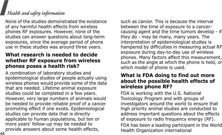 Health and safety information48None of the studies demonstrated the existence of any harmful health effects from wireless phones RF exposures. However, none of the studies can answer questions about long-term exposures, since the average period of phone use in these studies was around three years.What research is needed to decide whether RF exposure from wireless phones poses a health risk?A combination of laboratory studies and epidemiological studies of people actually using wireless phones would provide some of the data that are needed. Lifetime animal exposure studies could be completed in a few years. However, very large numbers of animals would be needed to provide reliable proof of a cancer promoting effect if one exists. Epidemiological studies can provide data that is directly applicable to human populations, but ten or more years&apos; follow-up may be needed to provide answers about some health effects, such as cancer. This is because the interval between the time of exposure to a cancer-causing agent and the time tumors develop - if they do - may be many, many years. The interpretation of epidemiological studies is hampered by difficulties in measuring actual RF exposure during day-to-day use of wireless phones. Many factors affect this measurement, such as the angle at which the phone is held, or which model of phone is used.What is FDA doing to find out more about the possible health effects of wireless phone RF?FDA is working with the U.S. National Toxicology Program and with groups of investigators around the world to ensure that high priority animal studies are conducted to address important questions about the effects of exposure to radio frequency energy (RF).FDA has been a leading participant in the World Health Organization international 