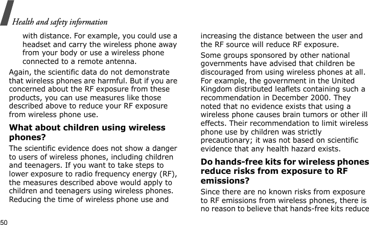 Health and safety information50with distance. For example, you could use a headset and carry the wireless phone away from your body or use a wireless phone connected to a remote antenna.Again, the scientific data do not demonstrate that wireless phones are harmful. But if you are concerned about the RF exposure from these products, you can use measures like those described above to reduce your RF exposure from wireless phone use.What about children using wireless phones?The scientific evidence does not show a danger to users of wireless phones, including children and teenagers. If you want to take steps to lower exposure to radio frequency energy (RF), the measures described above would apply to children and teenagers using wireless phones. Reducing the time of wireless phone use and increasing the distance between the user and the RF source will reduce RF exposure.Some groups sponsored by other national governments have advised that children be discouraged from using wireless phones at all. For example, the government in the United Kingdom distributed leaflets containing such a recommendation in December 2000. They noted that no evidence exists that using a wireless phone causes brain tumors or other ill effects. Their recommendation to limit wireless phone use by children was strictly precautionary; it was not based on scientific evidence that any health hazard exists. Do hands-free kits for wireless phones reduce risks from exposure to RF emissions?Since there are no known risks from exposure to RF emissions from wireless phones, there is no reason to believe that hands-free kits reduce 