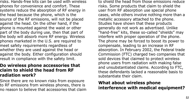 51risks. Hands-free kits can be used with wireless phones for convenience and comfort. These systems reduce the absorption of RF energy in the head because the phone, which is the source of the RF emissions, will not be placed against the head. On the other hand, if the phone is mounted against the waist or other part of the body during use, then that part of the body will absorb more RF energy. Wireless phones marketed in the U.S. are required to meet safety requirements regardless of whether they are used against the head or against the body. Either configuration should result in compliance with the safety limit.Do wireless phone accessories that claim to shield the head from RF radiation work?Since there are no known risks from exposure to RF emissions from wireless phones, there is no reason to believe that accessories that claim to shield the head from those emissions reduce risks. Some products that claim to shield the user from RF absorption use special phone cases, while others involve nothing more than a metallic accessory attached to the phone. Studies have shown that these products generally do not work as advertised. Unlike “hand-free” kits, these so-called “shields” may interfere with proper operation of the phone. The phone may be forced to boost its power to compensate, leading to an increase in RF absorption. In February 2002, the Federal trade Commission (FTC) charged two companies that sold devices that claimed to protect wireless phone users from radiation with making false and unsubstantiated claims. According to FTC, these defendants lacked a reasonable basis to substantiate their claim.What about wireless phone interference with medical equipment?