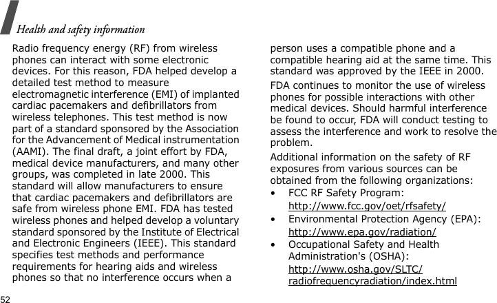Health and safety information52Radio frequency energy (RF) from wireless phones can interact with some electronic devices. For this reason, FDA helped develop a detailed test method to measure electromagnetic interference (EMI) of implanted cardiac pacemakers and defibrillators from wireless telephones. This test method is now part of a standard sponsored by the Association for the Advancement of Medical instrumentation (AAMI). The final draft, a joint effort by FDA, medical device manufacturers, and many other groups, was completed in late 2000. This standard will allow manufacturers to ensure that cardiac pacemakers and defibrillators are safe from wireless phone EMI. FDA has tested wireless phones and helped develop a voluntary standard sponsored by the Institute of Electrical and Electronic Engineers (IEEE). This standard specifies test methods and performance requirements for hearing aids and wireless phones so that no interference occurs when a person uses a compatible phone and a compatible hearing aid at the same time. This standard was approved by the IEEE in 2000.FDA continues to monitor the use of wireless phones for possible interactions with other medical devices. Should harmful interference be found to occur, FDA will conduct testing to assess the interference and work to resolve the problem.Additional information on the safety of RF exposures from various sources can be obtained from the following organizations:• FCC RF Safety Program:http://www.fcc.gov/oet/rfsafety/• Environmental Protection Agency (EPA):http://www.epa.gov/radiation/• Occupational Safety and Health Administration&apos;s (OSHA): http://www.osha.gov/SLTC/radiofrequencyradiation/index.html