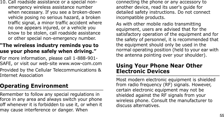 5510. Call roadside assistance or a special non-emergency wireless assistance number when necessary. If you see a broken-down vehicle posing no serious hazard, a broken traffic signal, a minor traffic accident where no one appears injured, or a vehicle you know to be stolen, call roadside assistance or other special non-emergency number.“The wireless industry reminds you to use your phone safely when driving.”For more information, please call 1-888-901-SAFE, or visit our web-site www.wow-com.comProvided by the Cellular Telecommunications &amp; Internet AssociationOperating EnvironmentRemember to follow any special regulations in force in any area and always switch your phone off whenever it is forbidden to use it, or when it may cause interference or danger. When connecting the phone or any accessory to another device, read its user&apos;s guide for detailed safety instructions. Do not connect incompatible products.As with other mobile radio transmitting equipment, users are advised that for the satisfactory operation of the equipment and for the safety of personnel, it is recommended that the equipment should only be used in the normal operating position (held to your ear with the antenna pointing over your shoulder).Using Your Phone Near Other Electronic DevicesMost modern electronic equipment is shielded from radio frequency (RF) signals. However, certain electronic equipment may not be shielded against the RF signals from your wireless phone. Consult the manufacturer to discuss alternatives.