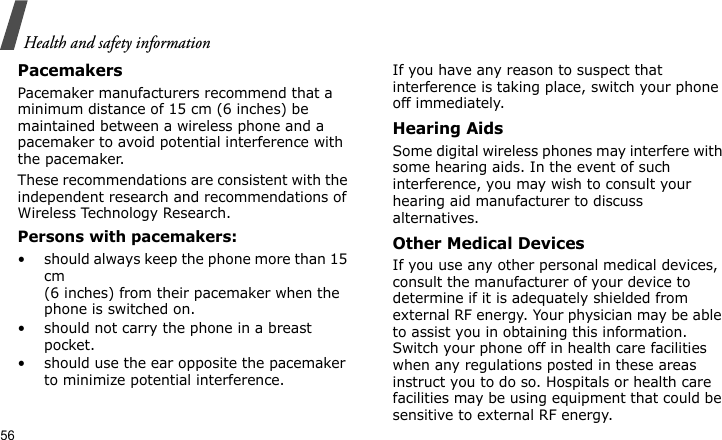 Health and safety information56PacemakersPacemaker manufacturers recommend that a minimum distance of 15 cm (6 inches) be maintained between a wireless phone and a pacemaker to avoid potential interference with the pacemaker.These recommendations are consistent with the independent research and recommendations of Wireless Technology Research.Persons with pacemakers:• should always keep the phone more than 15 cm (6 inches) from their pacemaker when the phone is switched on.• should not carry the phone in a breast pocket.• should use the ear opposite the pacemaker to minimize potential interference.If you have any reason to suspect that interference is taking place, switch your phone off immediately.Hearing AidsSome digital wireless phones may interfere with some hearing aids. In the event of such interference, you may wish to consult your hearing aid manufacturer to discuss alternatives.Other Medical DevicesIf you use any other personal medical devices, consult the manufacturer of your device to determine if it is adequately shielded from external RF energy. Your physician may be able to assist you in obtaining this information. Switch your phone off in health care facilities when any regulations posted in these areas instruct you to do so. Hospitals or health care facilities may be using equipment that could be sensitive to external RF energy.
