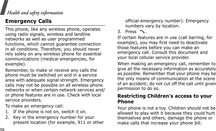 Health and safety information58Emergency CallsThis phone, like any wireless phone, operates using radio signals, wireless and landline networks as well as user programmed functions, which cannot guarantee connection in all conditions. Therefore, you should never rely solely on any wireless phone for essential communications (medical emergencies, for example).Remember, to make or receive any calls the phone must be switched on and in a service area with adequate signal strength. Emergency calls may not be possible on all wireless phone networks or when certain network services and/or phone features are in use. Check with local service providers.To make an emergency call:1. If the phone is not on, switch it on.2. Key in the emergency number for your present location (for example, 911 or other official emergency number). Emergency numbers vary by location.3. Press .If certain features are in use (call barring, for example), you may first need to deactivate those features before you can make an emergency call. Consult this document and your local cellular service provider.When making an emergency call, remember to give all the necessary information as accurately as possible. Remember that your phone may be the only means of communication at the scene of an accident; do not cut off the call until given permission to do so.Restricting Children&apos;s access to your PhoneYour phone is not a toy. Children should not be allowed to play with it because they could hurt themselves and others, damage the phone or make calls that increase your phone bill.