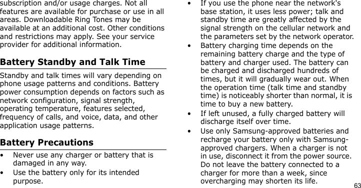 63subscription and/or usage charges. Not all features are available for purchase or use in all areas. Downloadable Ring Tones may be available at an additional cost. Other conditions and restrictions may apply. See your service provider for additional information.Battery Standby and Talk TimeStandby and talk times will vary depending on phone usage patterns and conditions. Battery power consumption depends on factors such as network configuration, signal strength, operating temperature, features selected, frequency of calls, and voice, data, and other application usage patterns. Battery Precautions• Never use any charger or battery that is damaged in any way.• Use the battery only for its intended purpose.• If you use the phone near the network&apos;s base station, it uses less power; talk and standby time are greatly affected by the signal strength on the cellular network and the parameters set by the network operator.• Battery charging time depends on the remaining battery charge and the type of battery and charger used. The battery can be charged and discharged hundreds of times, but it will gradually wear out. When the operation time (talk time and standby time) is noticeably shorter than normal, it is time to buy a new battery.• If left unused, a fully charged battery will discharge itself over time.• Use only Samsung-approved batteries and recharge your battery only with Samsung-approved chargers. When a charger is not in use, disconnect it from the power source. Do not leave the battery connected to a charger for more than a week, since overcharging may shorten its life.