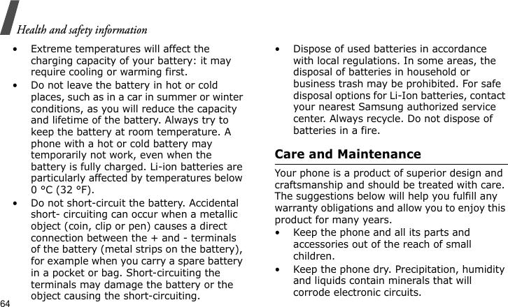 Health and safety information64• Extreme temperatures will affect the charging capacity of your battery: it may require cooling or warming first.• Do not leave the battery in hot or cold places, such as in a car in summer or winter conditions, as you will reduce the capacity and lifetime of the battery. Always try to keep the battery at room temperature. A phone with a hot or cold battery may temporarily not work, even when the battery is fully charged. Li-ion batteries are particularly affected by temperatures below 0 °C (32 °F).• Do not short-circuit the battery. Accidental short- circuiting can occur when a metallic object (coin, clip or pen) causes a direct connection between the + and - terminals of the battery (metal strips on the battery), for example when you carry a spare battery in a pocket or bag. Short-circuiting the terminals may damage the battery or the object causing the short-circuiting.• Dispose of used batteries in accordance with local regulations. In some areas, the disposal of batteries in household or business trash may be prohibited. For safe disposal options for Li-Ion batteries, contact your nearest Samsung authorized service center. Always recycle. Do not dispose of batteries in a fire.Care and MaintenanceYour phone is a product of superior design and craftsmanship and should be treated with care. The suggestions below will help you fulfill any warranty obligations and allow you to enjoy this product for many years.• Keep the phone and all its parts and accessories out of the reach of small children.• Keep the phone dry. Precipitation, humidity and liquids contain minerals that will corrode electronic circuits.