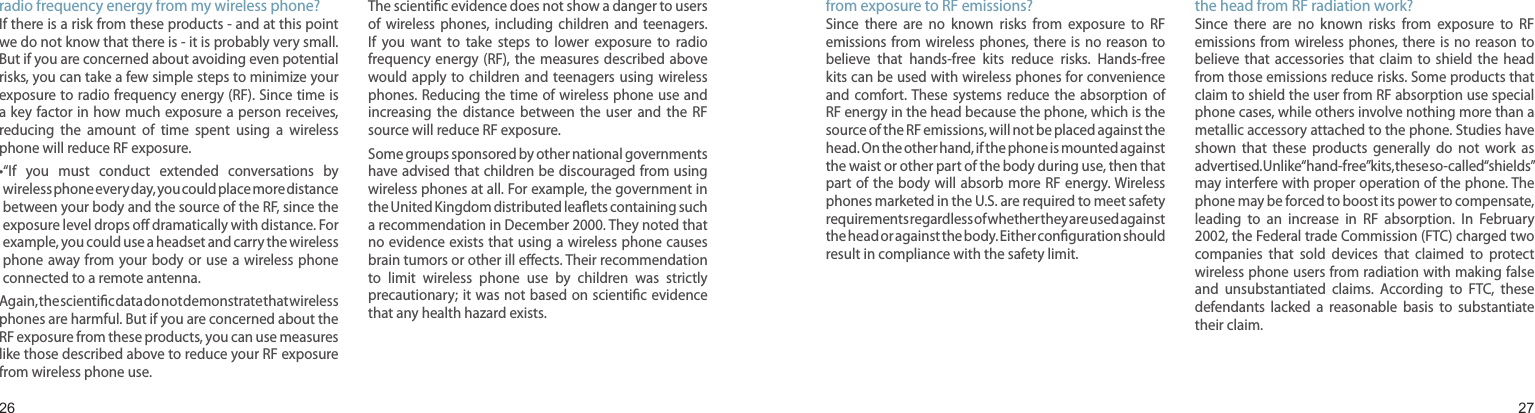 2627What  steps  can  I  take  to  reduce  my  exposure  to radio frequency energy from my wireless phone?If there is a risk from these products - and at this point we do not know that there is - it is probably very small. But if you are concerned about avoiding even potential risks, you can take a few simple steps to minimize your exposure to radio frequency energy (RF). Since time is a key factor in  how much exposure a person receives, reducing  the  amount  of  time  spent  using  a  wireless phone will reduce RF exposure.• “If  you  must  conduct  extended  conversations  by wireless phone every day, you could place more distance between your body and the source of the RF, since the exposure level drops oﬀ dramatically with distance. For example, you could use a headset and carry the wireless phone away from  your body or use  a wireless phone connected to a remote antenna.Again, the scientiﬁc data do not demonstrate that wireless phones are harmful. But if you are concerned about the RF exposure from these products, you can use measures like those described above to reduce your RF exposure from wireless phone use.What about children using wireless phones?The scientiﬁc evidence does not show a danger to users of  wireless  phones,  including  children  and  teenagers. If  you  want  to  take  steps  to  lower  exposure  to  radio frequency energy (RF), the  measures described above would apply  to  children and  teenagers using  wireless phones. Reducing the time of wireless phone use and increasing  the  distance  between  the  user  and  the  RF source will reduce RF exposure.Some groups sponsored by other national governments have advised that children be discouraged from using wireless phones at all. For example, the government in the United Kingdom distributed leaﬂets containing such a recommendation in December 2000. They noted that no evidence exists that using a wireless phone causes brain tumors or other ill eﬀects. Their recommendation to  limit  wireless  phone  use  by  children  was  strictly precautionary; it was not  based on scientiﬁc evidence that any health hazard exists. Health and safety informationDo hands-free kits for wireless phones reduce risks from exposure to RF emissions?Since  there  are  no  known  risks  from  exposure  to  RF emissions from  wireless phones, there is  no  reason to believe  that  hands-free  kits  reduce  risks.  Hands-free kits can be used with wireless phones for convenience and  comfort. These  systems reduce  the  absorption  of RF energy in the head because the phone, which is the source of the RF emissions, will not be placed against the head. On the other hand, if the phone is mounted against the waist or other part of the body during use, then that part of the body will  absorb more RF energy. Wireless phones marketed in the U.S. are required to meet safety requirements regardless of whether they are used against the head or against the body. Either conﬁguration should result in compliance with the safety limit.Do wireless phone accessories that  claim to  shield the head from RF radiation work?Since  there  are  no  known  risks  from  exposure  to  RF emissions from  wireless phones, there is  no  reason to believe  that accessories that  claim  to  shield  the  head from those emissions reduce risks. Some products that claim to shield the user from RF absorption use special phone cases, while others involve nothing more than a metallic accessory attached to the phone. Studies have shown  that  these  products  generally  do  not  work  as advertised. Unlike “hand-free” kits, these so-called “shields” may interfere with proper operation of the phone. The phone may be forced to boost its power to compensate, leading  to  an  increase  in  RF  absorption.  In  February 2002, the Federal trade Commission (FTC) charged two companies  that  sold  devices  that  claimed  to  protect wireless phone users from radiation with making false and  unsubstantiated  claims.  According  to  FTC,  these defendants  lacked  a  reasonable  basis  to  substantiate their claim.