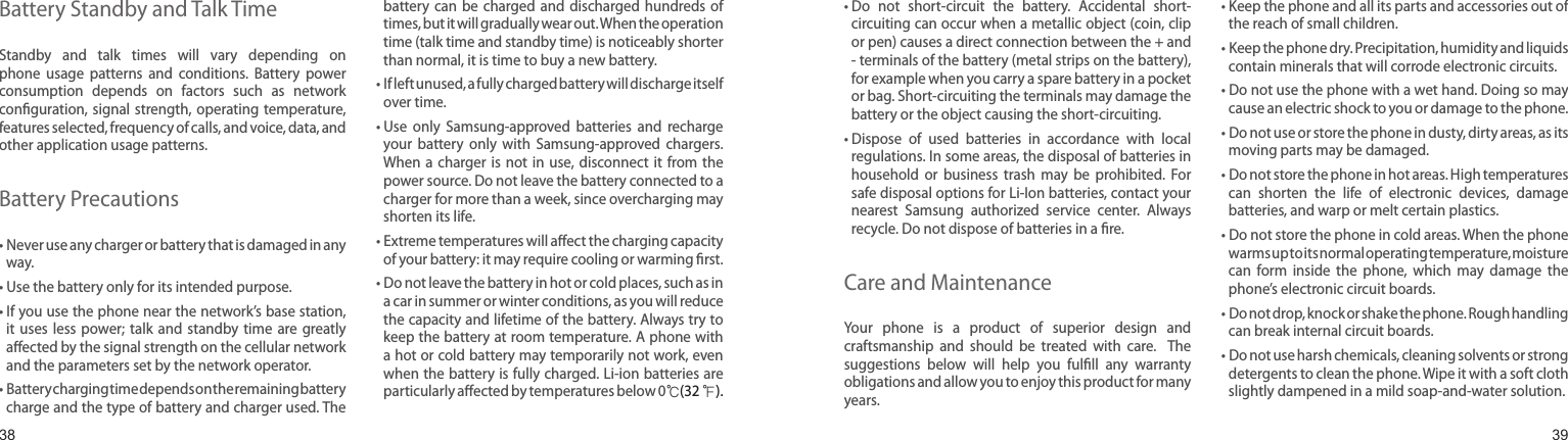 3839Battery Standby and Talk TimeStandby  and  talk  times  will  vary  depending  on phone  usage  patterns  and  conditions.  Battery  power consumption  depends  on  factors  such  as  network conﬁguration, signal  strength, operating temperature, features selected, frequency of calls, and voice, data, and other application usage patterns. Battery Precautions•  Never use any charger or battery that is damaged in any way.• Use the battery only for its intended purpose.•  If you use the phone near the network’s base station, it  uses  less  power; talk  and  standby  time  are  greatly aﬀected by the signal strength on the cellular network and the parameters set by the network operator.•  Battery charging time depends on the remaining battery charge and the type of battery and charger used. The battery  can  be  charged and  discharged  hundreds  of times, but it will gradually wear out. When the operation time (talk time and standby time) is noticeably shorter than normal, it is time to buy a new battery.•  If left unused, a fully charged battery will discharge itself over time.•  Use  only  Samsung-approved  batteries  and  recharge your  battery  only  with  Samsung-approved  chargers. When a  charger  is not  in  use, disconnect  it  from the power source. Do not leave the battery connected to a charger for more than a week, since overcharging may shorten its life.•  Extreme temperatures will aﬀect the charging capacity of your battery: it may require cooling or warming ﬁrst.•  Do not leave the battery in hot or cold places, such as in a car in summer or winter conditions, as you will reduce the capacity and lifetime of the battery. Always try to keep the battery at room temperature. A phone with a hot or cold battery may temporarily not work, even when the battery is fully charged. Li-ion batteries are particularly aﬀected by temperatures below 0℃(32 ℉).Health and safety information•  Do  not  short-circuit  the  battery.  Accidental  short- circuiting can occur when a metallic object (coin, clip or pen) causes a direct connection between the + and - terminals of the battery (metal strips on the battery), for example when you carry a spare battery in a pocket or bag. Short-circuiting the terminals may damage the battery or the object causing the short-circuiting.•  Dispose  of  used  batteries  in  accordance  with  local regulations. In some areas, the disposal of batteries in household  or  business  trash  may  be  prohibited.  For safe disposal options for Li-Ion batteries, contact your nearest  Samsung  authorized  service  center.  Always recycle. Do not dispose of batteries in a ﬁre.Care and MaintenanceYour  phone  is  a  product  of  superior  design  and craftsmanship  and  should  be  treated  with  care.   The suggestions  below  will  help  you  fulﬁll  any  warranty obligations and allow you to enjoy this product for many years.•  Keep the phone and all its parts and accessories out of the reach of small children.•  Keep the phone dry. Precipitation, humidity and liquids contain minerals that will corrode electronic circuits.•  Do not use the phone with a wet hand. Doing so may cause an electric shock to you or damage to the phone.•  Do not use or store the phone in dusty, dirty areas, as its moving parts may be damaged.•  Do not store the phone in hot areas. High temperatures can  shorten  the  life  of  electronic  devices,  damage batteries, and warp or melt certain plastics.•  Do not store the phone in cold areas. When the phone warms up to its normal operating temperature, moisture can  form  inside  the  phone,  which  may  damage  the phone’s electronic circuit boards.•  Do not drop, knock or shake the phone. Rough handling can break internal circuit boards.•  Do not use harsh chemicals, cleaning solvents or strong detergents to clean the phone. Wipe it with a soft cloth slightly dampened in a mild soap-and-water solution.