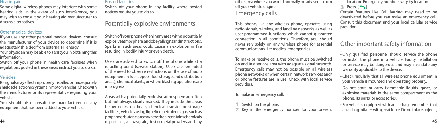 4445Hearing aidsSome digital wireless phones may interfere with some hearing  aids.  In  the  event  of  such  interference,  you may wish to consult your hearing aid manufacturer to discuss alternatives.Other medical devicesIf you use any other personal medical devices, consult the  manufacturer  of  your  device  to  determine  if  it  is adequately shielded from external RF energy. Your physician may be able to assist you in obtaining this information. Switch  oﬀ  your  phone  in  health  care  facilities  when regulations posted in these areas instruct you to do so. VehiclesRF signals may aﬀect improperly installed or inadequately shielded electronic systems in motor vehicles. Check with the  manufacturer  or its  representative regarding  your vehicle.You  should  also  consult  the  manufacturer  of  any equipment that has been added to your vehicle.Posted facilitiesSwitch  oﬀ  your  phone  in  any  facility  where  posted notices require you to do so.Potentially explosive environmentsSwitch oﬀ your phone when in any area with a potentially explosive atmosphere, and obey all signs and instructions. Sparks  in  such  areas  could  cause  an  explosion  or  ﬁre resulting in bodily injury or even death.Users  are  advised  to  switch  oﬀ  the  phone  while  at  a refuelling  point  (service  station).  Users  are  reminded of the need to observe restrictions on the use of radio equipment in fuel depots (fuel storage and distribution areas), chemical plants, or where blasting operations are in progress.Areas with a potentially explosive atmosphere are often but not always clearly marked. They include  the areas below  decks  on  boats,  chemical  transfer  or  storage facilities, vehicles using liqueﬁed petroleum gas, such as propane or butane, areas where the air contains chemicals or particles, such as grain, dust or metal powders, and any other area where you would normally be advised to turn oﬀ your vehicle engine.Emergency callsThis  phone,  like  any  wireless  phone,  operates  using radio signals, wireless, and landline networks as well as user-programmed  functions,  which  cannot  guarantee connection  in  all  conditions.  Therefore,  you  should never  rely  solely  on  any  wireless  phone  for  essential communications like medical emergencies.To make or receive calls, the phone must  be switched on and in a service area with adequate signal strength. Emergency  calls  may  not  be  possible  on  all  wireless phone networks or when certain network services and/or phone  features are  in use.  Check with local  service providers.To make an emergency call:1  Switch on the phone.2   Key  in  the  emergency  number  for  your  present location. Emergency numbers vary by location.3  Press  [   ]. Certain  features  like  Call  Barring  may  need  to  be deactivated  before  you  can  make  an  emergency  call. Consult  this  document  and  your  local  cellular  service provider.Other important safety information•  Only  qualiﬁed  personnel  should  service  the  phone or  install  the  phone  in  a  vehicle.  Faulty  installation or service may be dangerous and may invalidate any warranty applicable to the device.•  Check regularly that all wireless phone equipment in your vehicle is mounted and operating properly.•  Do  not  store  or  carry  ﬂammable  liquids,  gases,  or explosive materials in  the same compartment  as the phone, its parts, or accessories.•  For vehicles equipped with an air bag, remember that an air bag inﬂates with great force. Do not place objects, Health and safety information