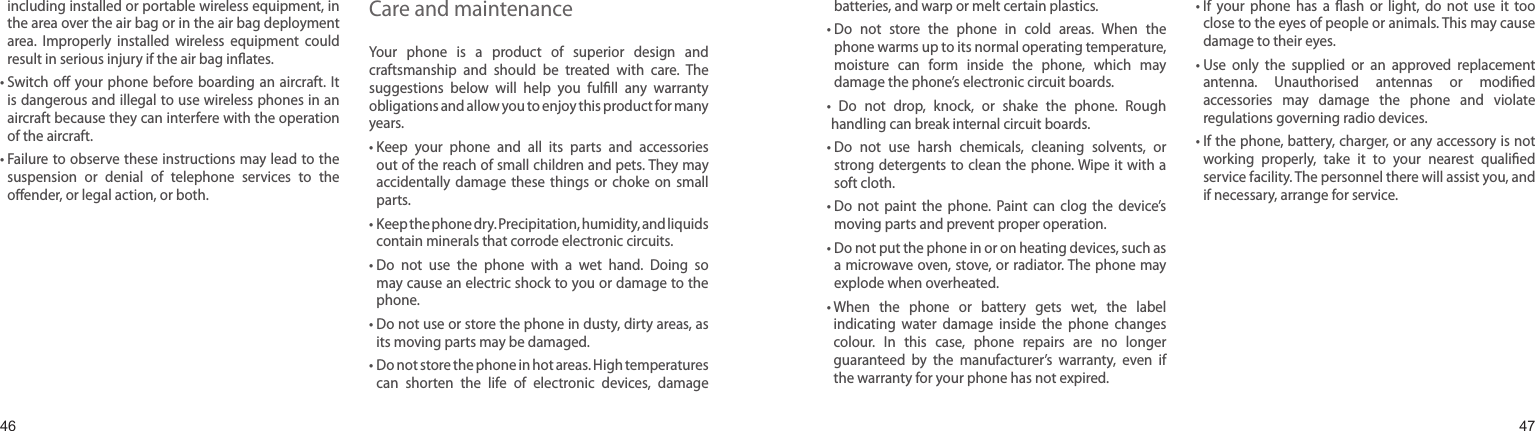 4647including installed or portable wireless equipment, in the area over the air bag or in the air bag deployment area.  Improperly  installed  wireless  equipment  could result in serious injury if the air bag inﬂates.•  Switch oﬀ  your phone before boarding  an aircraft.  It is dangerous and illegal to use wireless phones in an aircraft because they can interfere with the operation of the aircraft.•  Failure to observe these instructions may lead to the suspension  or  denial  of  telephone  services  to  the oﬀender, or legal action, or both.Care and maintenanceYour  phone  is  a  product  of  superior  design  and craftsmanship  and  should  be  treated  with  care.  The suggestions  below  will  help  you  fulﬁll  any  warranty obligations and allow you to enjoy this product for many years. •   Keep  your  phone  and  all  its  parts  and  accessories out of the reach of small children and pets. They may accidentally  damage  these  things  or  choke  on  small parts.•   Keep the phone dry. Precipitation, humidity, and liquids contain minerals that corrode electronic circuits.•  Do  not  use  the  phone  with  a  wet  hand.  Doing  so may cause an electric shock to you or damage to the phone. •  Do not use or store the phone in dusty, dirty areas, as its moving parts may be damaged.•  Do not store the phone in hot areas. High temperatures can  shorten  the  life  of  electronic  devices,  damage batteries, and warp or melt certain plastics.•  Do  not  store  the  phone  in  cold  areas.  When  the phone warms up to its normal operating temperature, moisture  can  form  inside  the  phone,  which  may damage the phone’s electronic circuit boards.•   Do  not  drop,  knock,  or  shake  the  phone.  Rough handling can break internal circuit boards.•  Do  not  use  harsh  chemicals,  cleaning  solvents,  or strong detergents to clean  the phone. Wipe it  with a soft cloth.•  Do  not  paint  the  phone.  Paint  can  clog  the  device’s moving parts and prevent proper operation.•  Do not put the phone in or on heating devices, such as a microwave oven, stove, or radiator. The phone may explode when overheated.•  When  the  phone  or  battery  gets  wet,  the  label indicating  water  damage  inside  the  phone  changes colour.  In  this  case,  phone  repairs  are  no  longer guaranteed  by  the  manufacturer’s  warranty,  even  if the warranty for your phone has not expired.•  If  your  phone  has  a  ﬂash  or  light,  do  not  use  it  too close to the eyes of people or animals. This may cause damage to their eyes.•  Use  only  the  supplied  or  an  approved  replacement antenna.  Unauthorised  antennas  or  modiﬁed accessories  may  damage  the  phone  and  violate regulations governing radio devices.•  If the phone, battery, charger, or any accessory is not working  properly,  take  it  to  your  nearest  qualiﬁed service facility. The personnel there will assist you, and if necessary, arrange for service.Health and safety information