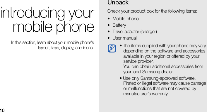 10introducing yourmobile phone In this section, learn about your mobile phone’slayout, keys, display, and icons.UnpackCheck your product box for the following items:• Mobile phone• Battery• Travel adapter (charger)•User manual • The items supplied with your phone may vary depending on the software and accessories available in your region or offered by your service provider.You can obtain additional accessories from your local Samsung dealer.• Use only Samsung-approved software. Pirated or illegal software may cause damage or malfunctions that are not covered by manufacturer&apos;s warranty.