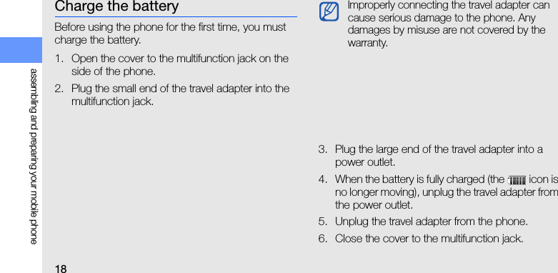 18assembling and preparing your mobile phoneCharge the batteryBefore using the phone for the first time, you must charge the battery.1. Open the cover to the multifunction jack on the side of the phone.2. Plug the small end of the travel adapter into the multifunction jack.3. Plug the large end of the travel adapter into a power outlet.4. When the battery is fully charged (the   icon is no longer moving), unplug the travel adapter from the power outlet.5. Unplug the travel adapter from the phone.6. Close the cover to the multifunction jack.Improperly connecting the travel adapter can cause serious damage to the phone. Any damages by misuse are not covered by the warranty.