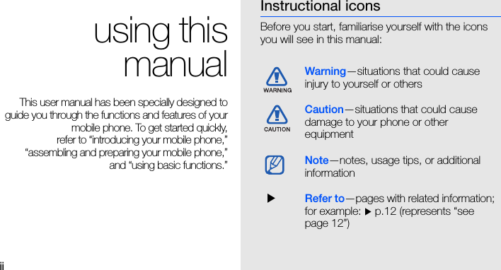 ii using thismanualThis user manual has been specially designed toguide you through the functions and features of yourmobile phone. To get started quickly,refer to “introducing your mobile phone,”“assembling and preparing your mobile phone,”and “using basic functions.”Instructional iconsBefore you start, familiarise yourself with the icons you will see in this manual: Warning—situations that could cause injury to yourself or othersCaution—situations that could cause damage to your phone or other equipmentNote—notes, usage tips, or additional information   XRefer to—pages with related information; for example: X p.12 (represents “see page 12”)