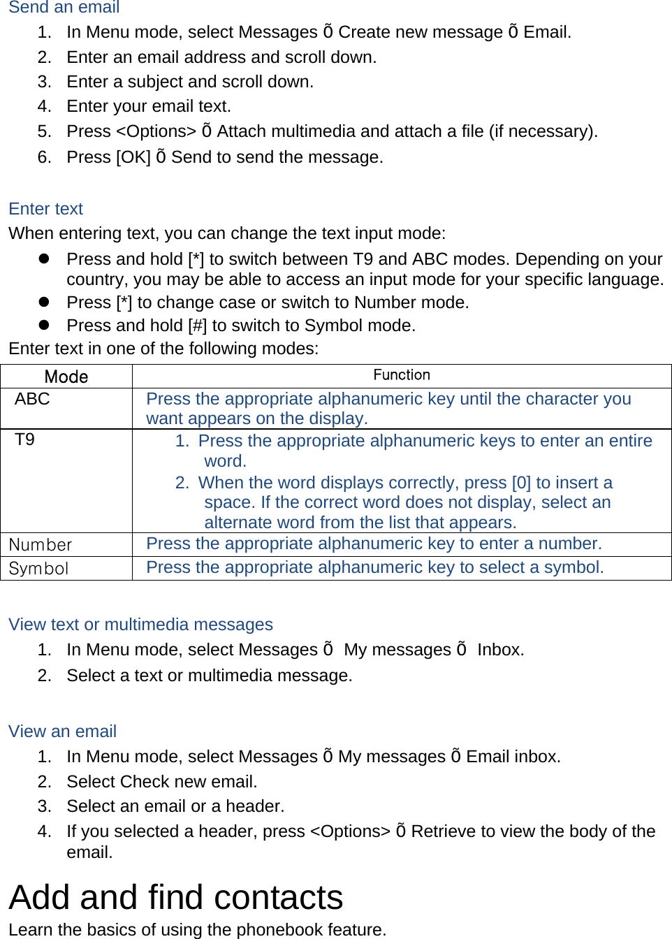   Send an email 1.  In Menu mode, select Messages Õ Create new message Õ Email. 2.  Enter an email address and scroll down. 3.  Enter a subject and scroll down. 4.  Enter your email text. 5. Press &lt;Options&gt; Õ Attach multimedia and attach a file (if necessary). 6. Press [OK] Õ Send to send the message.  Enter text When entering text, you can change the text input mode:   Press and hold [*] to switch between T9 and ABC modes. Depending on your country, you may be able to access an input mode for your specific language.   Press [*] to change case or switch to Number mode.   Press and hold [#] to switch to Symbol mode. Enter text in one of the following modes: Mode  Function ABC  Press the appropriate alphanumeric key until the character you want appears on the display. T9  1.  Press the appropriate alphanumeric keys to enter an entire word. 2.  When the word displays correctly, press [0] to insert a space. If the correct word does not display, select an alternate word from the list that appears. Number  Press the appropriate alphanumeric key to enter a number. Symbol  Press the appropriate alphanumeric key to select a symbol.  View text or multimedia messages 1.  In Menu mode, select Messages Õ My messages Õ Inbox. 2.  Select a text or multimedia message.  View an email 1.  In Menu mode, select Messages Õ My messages Õ Email inbox. 2.  Select Check new email. 3.  Select an email or a header. 4.  If you selected a header, press &lt;Options&gt; Õ Retrieve to view the body of the email. Add and find contacts Learn the basics of using the phonebook feature. 