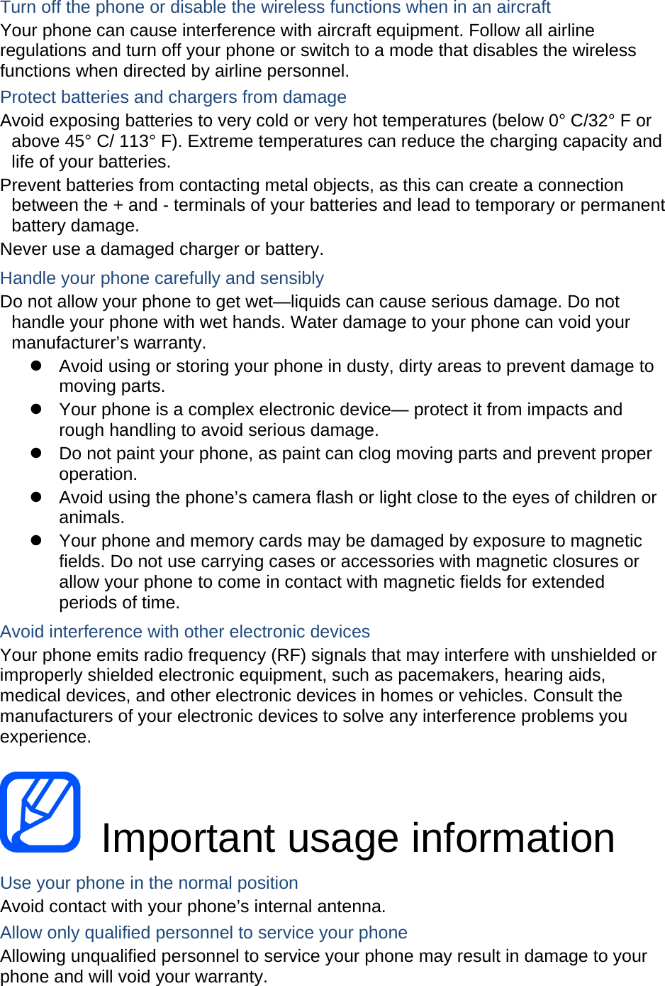   Turn off the phone or disable the wireless functions when in an aircraft Your phone can cause interference with aircraft equipment. Follow all airline regulations and turn off your phone or switch to a mode that disables the wireless functions when directed by airline personnel. Protect batteries and chargers from damage Avoid exposing batteries to very cold or very hot temperatures (below 0° C/32° F or above 45° C/ 113° F). Extreme temperatures can reduce the charging capacity and life of your batteries. Prevent batteries from contacting metal objects, as this can create a connection between the + and - terminals of your batteries and lead to temporary or permanent battery damage. Never use a damaged charger or battery. Handle your phone carefully and sensibly Do not allow your phone to get wet—liquids can cause serious damage. Do not handle your phone with wet hands. Water damage to your phone can void your manufacturer’s warranty.   Avoid using or storing your phone in dusty, dirty areas to prevent damage to moving parts.   Your phone is a complex electronic device— protect it from impacts and rough handling to avoid serious damage.   Do not paint your phone, as paint can clog moving parts and prevent proper operation.   Avoid using the phone’s camera flash or light close to the eyes of children or animals.   Your phone and memory cards may be damaged by exposure to magnetic fields. Do not use carrying cases or accessories with magnetic closures or allow your phone to come in contact with magnetic fields for extended periods of time. Avoid interference with other electronic devices Your phone emits radio frequency (RF) signals that may interfere with unshielded or improperly shielded electronic equipment, such as pacemakers, hearing aids, medical devices, and other electronic devices in homes or vehicles. Consult the manufacturers of your electronic devices to solve any interference problems you experience.   Important usage information Use your phone in the normal position Avoid contact with your phone’s internal antenna. Allow only qualified personnel to service your phone Allowing unqualified personnel to service your phone may result in damage to your phone and will void your warranty. 