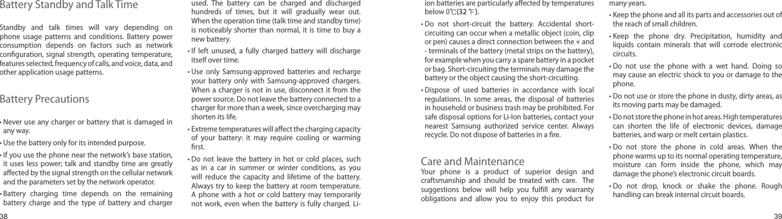 3839Battery Standby and Talk TimeStandby  and  talk  times  will  vary  depending  on phone  usage  patterns  and  conditions.  Battery  power consumption  depends  on  factors  such  as  network conguration, signal  strength, operating  temperature, features selected, frequency of calls, and voice, data, and other application usage patterns. Battery Precautions•  Never use any charger  or battery that is  damaged in any way.• Use the battery only for its intended purpose.•  If you use the phone near the network’s base station, it  uses  less  power;  talk  and  standby  time  are  greatly aected by the signal strength on the cellular network and the parameters set by the network operator.•  Battery  charging  time  depends  on  the  remaining battery  charge  and  the  type  of  battery  and  charger used.  The  battery  can  be  charged  and  discharged hundreds  of  times,  but  it  will  gradually  wear  out. When the operation time (talk time and standby time) is noticeably  shorter than  normal, it is  time  to  buy a new battery.•  If  left  unused,  a  fully  charged  battery  will  discharge itself over time.•  Use  only  Samsung-approved  batteries  and  recharge your  battery  only  with  Samsung-approved  chargers. When a  charger  is not  in  use, disconnect it from  the power source. Do not leave the battery connected to a charger for more than a week, since overcharging may shorten its life.•  Extreme temperatures will aect the charging capacity of  your  battery:  it  may  require  cooling  or  warming rst.•  Do  not  leave  the  battery  in  hot  or  cold  places,  such as  in  a  car  in  summer  or  winter  conditions,  as  you will  reduce  the  capacity  and  lifetime  of  the  battery. Always try  to keep  the battery at room  temperature. A phone with  a  hot  or  cold  battery  may  temporarily not work,  even when the battery  is fully  charged. Li-Health and safety informationion batteries are particularly aected by temperatures below 0℃(32 ℉).•  Do  not  short-circuit  the  battery.  Accidental  short- circuiting can occur when a metallic object (coin, clip or pen) causes a direct connection between the + and - terminals of the battery (metal strips on the battery), for example when you carry a spare battery in a pocket or bag. Short-circuiting the terminals may damage the battery or the object causing the short-circuiting.•  Dispose  of  used  batteries  in  accordance  with  local regulations.  In  some  areas,  the  disposal  of  batteries in household or business trash may be prohibited. For safe disposal options for Li-Ion batteries, contact your nearest  Samsung  authorized  service  center.  Always recycle. Do not dispose of batteries in a re.Care and MaintenanceYour  phone  is  a  product  of  superior  design  and craftsmanship  and  should  be  treated  with  care.    The suggestions  below  will  help  you  fulll  any  warranty obligations  and  allow  you  to  enjoy  this  product  for many years.•  Keep the phone and all its parts and accessories out of the reach of small children.•  Keep  the  phone  dry.  Precipitation,  humidity  and liquids  contain  minerals  that  will  corrode  electronic circuits.•  Do  not  use  the  phone  with  a  wet  hand.  Doing  so may cause an electric shock to you or damage to the phone.•  Do not use or store the phone in dusty, dirty areas, as its moving parts may be damaged.•  Do not store the phone in hot areas. High temperatures can  shorten  the  life  of  electronic  devices,  damage batteries, and warp or melt certain plastics.•  Do  not  store  the  phone  in  cold  areas.  When  the phone warms up to its normal operating temperature, moisture  can  form  inside  the  phone,  which  may damage the phone’s electronic circuit boards.•  Do  not  drop,  knock  or  shake  the  phone.  Rough handling can break internal circuit boards.