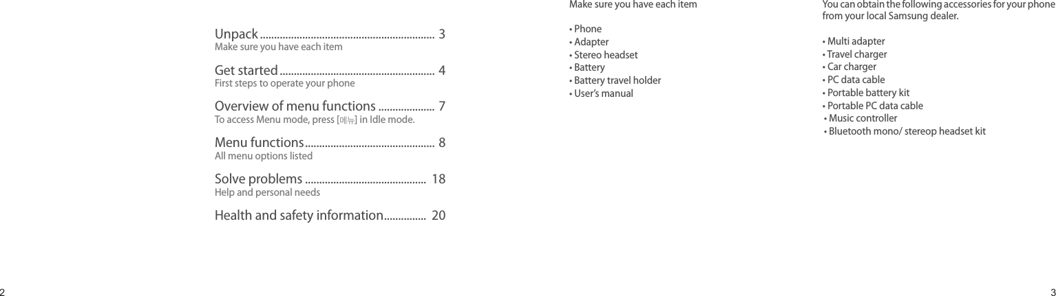 23ContentsMake sure you have each item• Phone• Adapter• Stereo headset• Battery• Battery travel holder• User’s manualYou can obtain the following accessories for your phone from your local Samsung dealer.• Multi adapter• Travel charger• Car charger• PC data cable• Portable battery kit• Portable PC data cable• Music controller• Bluetooth mono/ stereop headset kitUnpackUnpack .............................................................. 3Make sure you have each itemGet started ....................................................... 4First steps to operate your phoneOverview of menu functions .................... 7To access Menu mode, press [메뉴] in Idle mode.Menu functions .............................................. 8All menu options listedSolve problems ...........................................  18Help and personal needsHealth and safety information ...............  20