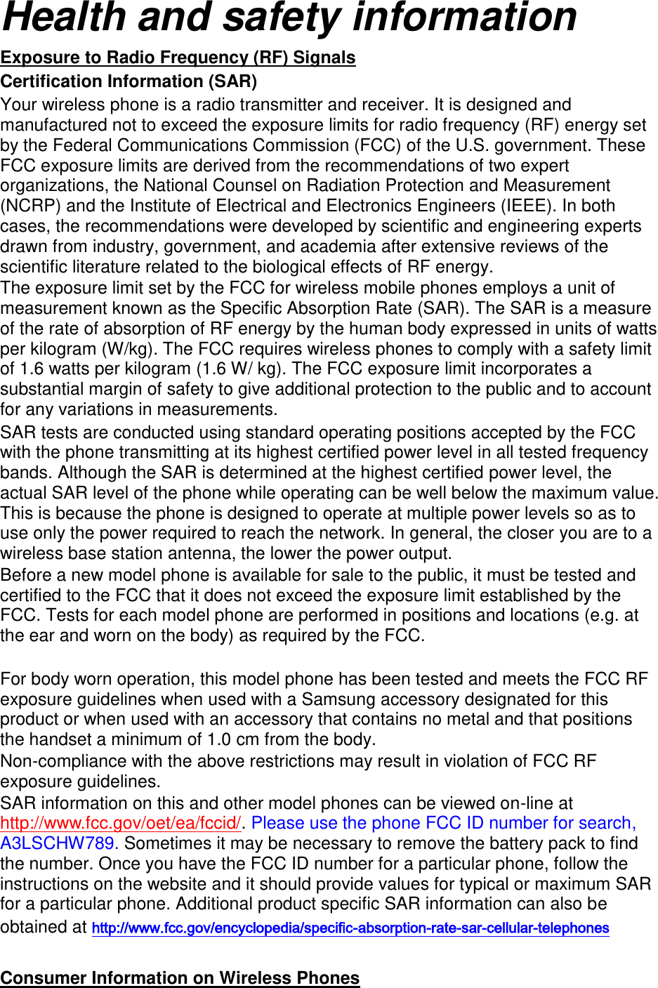 Health and safety information Exposure to Radio Frequency (RF) Signals Certification Information (SAR) Your wireless phone is a radio transmitter and receiver. It is designed and manufactured not to exceed the exposure limits for radio frequency (RF) energy set by the Federal Communications Commission (FCC) of the U.S. government. These FCC exposure limits are derived from the recommendations of two expert organizations, the National Counsel on Radiation Protection and Measurement (NCRP) and the Institute of Electrical and Electronics Engineers (IEEE). In both cases, the recommendations were developed by scientific and engineering experts drawn from industry, government, and academia after extensive reviews of the scientific literature related to the biological effects of RF energy. The exposure limit set by the FCC for wireless mobile phones employs a unit of measurement known as the Specific Absorption Rate (SAR). The SAR is a measure of the rate of absorption of RF energy by the human body expressed in units of watts per kilogram (W/kg). The FCC requires wireless phones to comply with a safety limit of 1.6 watts per kilogram (1.6 W/ kg). The FCC exposure limit incorporates a substantial margin of safety to give additional protection to the public and to account for any variations in measurements. SAR tests are conducted using standard operating positions accepted by the FCC with the phone transmitting at its highest certified power level in all tested frequency bands. Although the SAR is determined at the highest certified power level, the actual SAR level of the phone while operating can be well below the maximum value. This is because the phone is designed to operate at multiple power levels so as to use only the power required to reach the network. In general, the closer you are to a wireless base station antenna, the lower the power output. Before a new model phone is available for sale to the public, it must be tested and certified to the FCC that it does not exceed the exposure limit established by the FCC. Tests for each model phone are performed in positions and locations (e.g. at the ear and worn on the body) as required by the FCC.      For body worn operation, this model phone has been tested and meets the FCC RF exposure guidelines when used with a Samsung accessory designated for this product or when used with an accessory that contains no metal and that positions the handset a minimum of 1.0 cm from the body.   Non-compliance with the above restrictions may result in violation of FCC RF exposure guidelines. SAR information on this and other model phones can be viewed on-line at http://www.fcc.gov/oet/ea/fccid/. Please use the phone FCC ID number for search, A3LSCHW789. Sometimes it may be necessary to remove the battery pack to find the number. Once you have the FCC ID number for a particular phone, follow the instructions on the website and it should provide values for typical or maximum SAR for a particular phone. Additional product specific SAR information can also be obtained at http://www.fcc.gov/encyclopedia/specific-absorption-rate-sar-cellular-telephones  Consumer Information on Wireless Phones 
