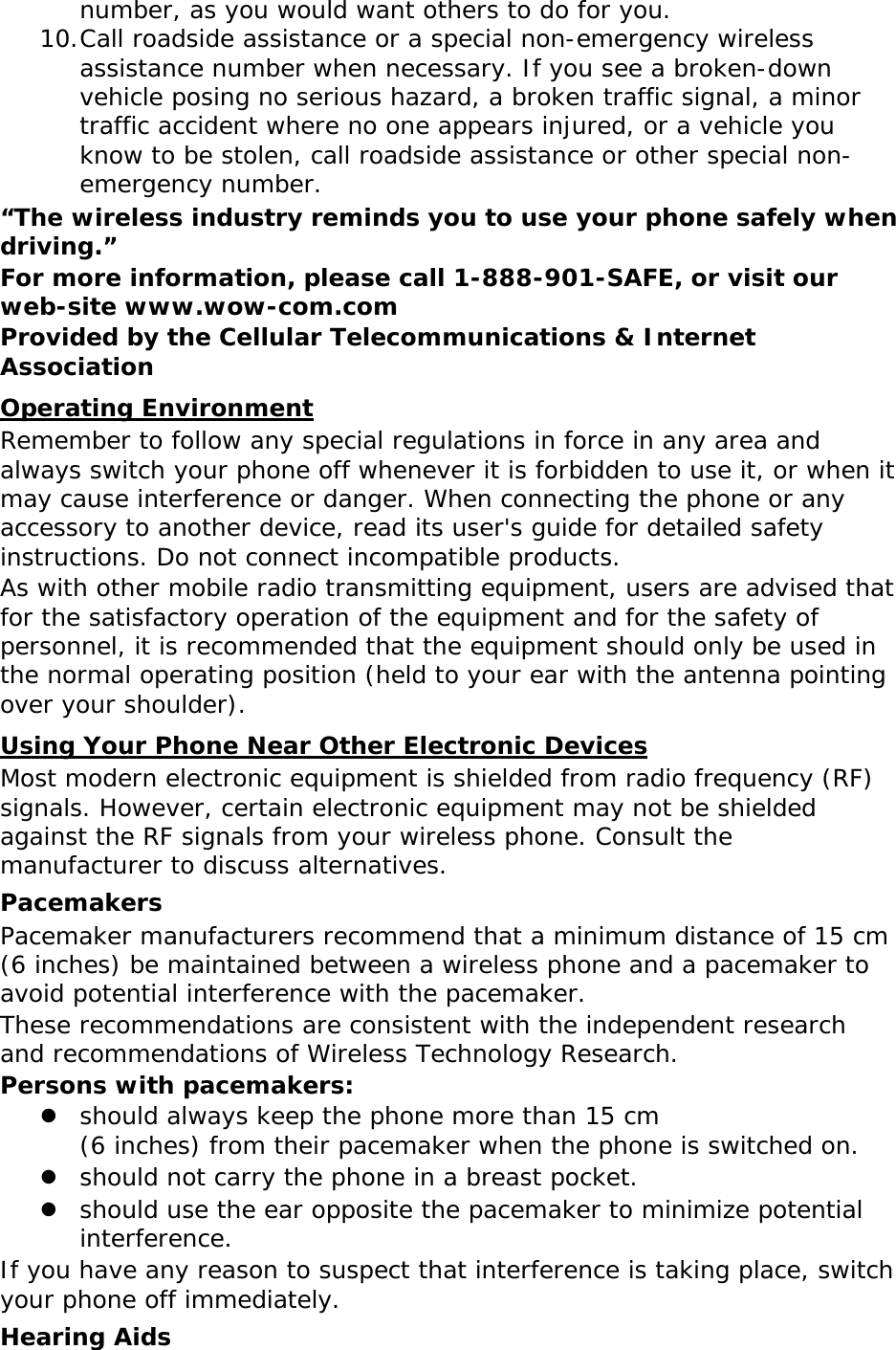 number, as you would want others to do for you. 10. Call roadside assistance or a special non-emergency wireless assistance number when necessary. If you see a broken-down vehicle posing no serious hazard, a broken traffic signal, a minor traffic accident where no one appears injured, or a vehicle you know to be stolen, call roadside assistance or other special non-emergency number. “The wireless industry reminds you to use your phone safely when driving.” For more information, please call 1-888-901-SAFE, or visit our web-site www.wow-com.com Provided by the Cellular Telecommunications &amp; Internet Association Operating Environment Remember to follow any special regulations in force in any area and always switch your phone off whenever it is forbidden to use it, or when it may cause interference or danger. When connecting the phone or any accessory to another device, read its user&apos;s guide for detailed safety instructions. Do not connect incompatible products. As with other mobile radio transmitting equipment, users are advised that for the satisfactory operation of the equipment and for the safety of personnel, it is recommended that the equipment should only be used in the normal operating position (held to your ear with the antenna pointing over your shoulder). Using Your Phone Near Other Electronic Devices Most modern electronic equipment is shielded from radio frequency (RF) signals. However, certain electronic equipment may not be shielded against the RF signals from your wireless phone. Consult the manufacturer to discuss alternatives. Pacemakers Pacemaker manufacturers recommend that a minimum distance of 15 cm (6 inches) be maintained between a wireless phone and a pacemaker to avoid potential interference with the pacemaker. These recommendations are consistent with the independent research and recommendations of Wireless Technology Research. Persons with pacemakers: z should always keep the phone more than 15 cm  (6 inches) from their pacemaker when the phone is switched on. z should not carry the phone in a breast pocket. z should use the ear opposite the pacemaker to minimize potential interference. If you have any reason to suspect that interference is taking place, switch your phone off immediately. Hearing Aids 